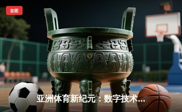 亚洲体育新纪元：数字技术如何重塑赛事体验与产业格局
